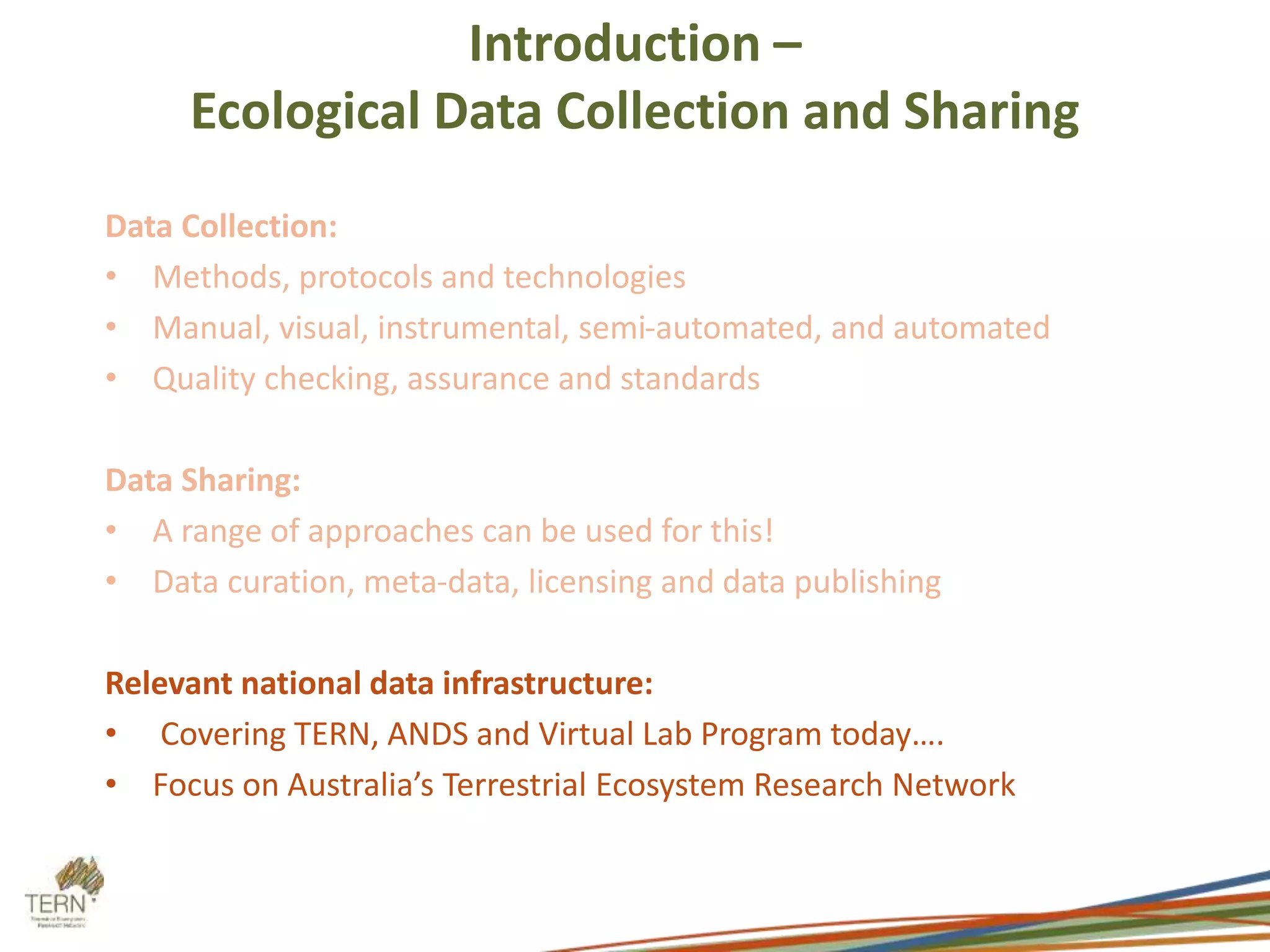 Introduction – 
Ecological Data Collection and Sharing 
Data Collection: 
• Methods, protocols and technologies 
• Manual, visual, instrumental, semi-automated, and automated 
• Quality checking, assurance and standards 
Data Sharing: 
• A range of approaches can be used for this! 
• Data curation, meta-data, licensing and data publishing 
Relevant national data infrastructure: 
• Covering TERN, ANDS and Virtual Lab Program today…. 
• Focus on Australia’s Terrestrial Ecosystem Research Network 
 