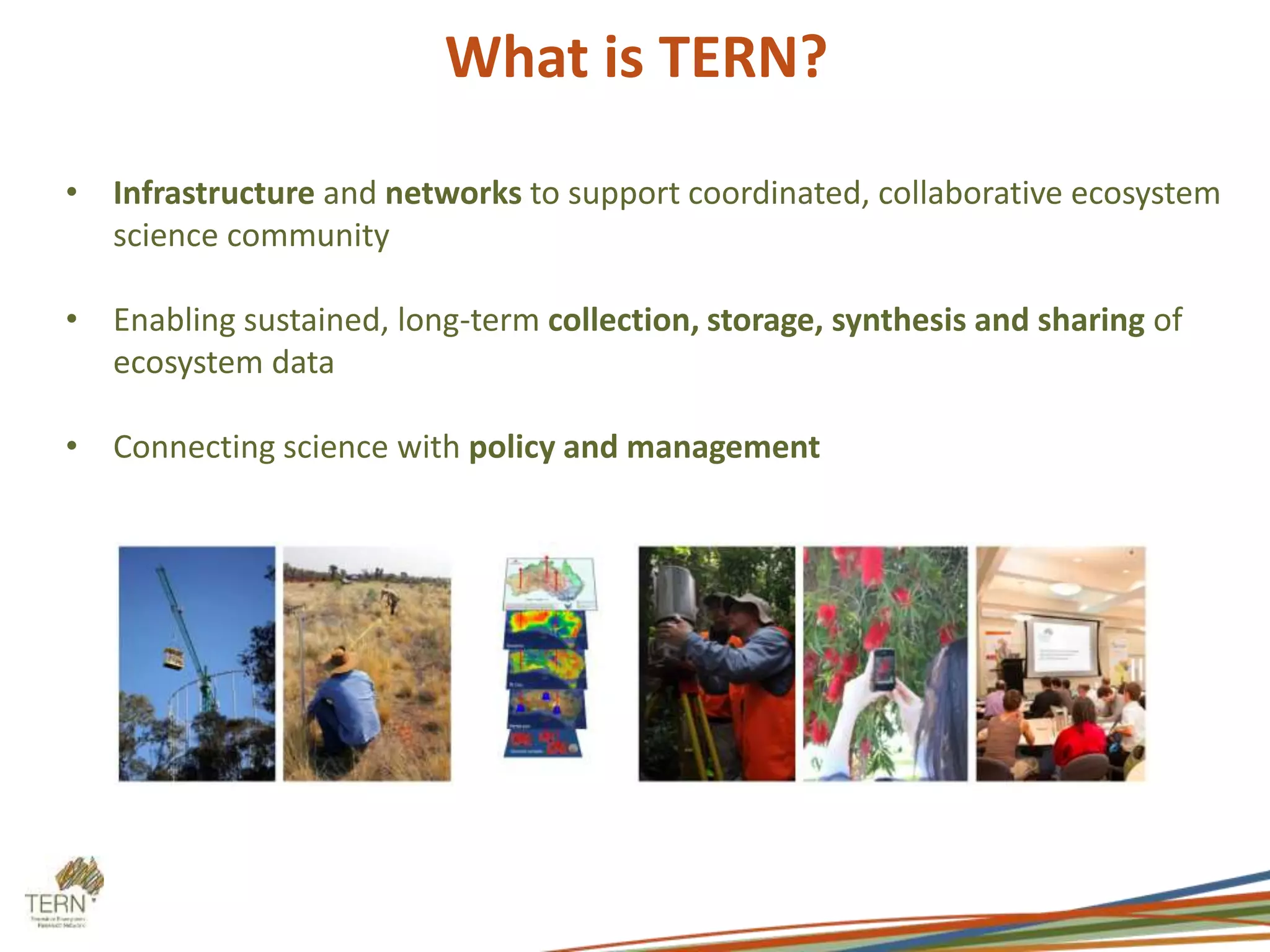 What is TERN? 
• Infrastructure and networks to support coordinated, collaborative ecosystem 
science community 
• Enabling sustained, long-term collection, storage, synthesis and sharing of 
ecosystem data 
• Connecting science with policy and management 
 