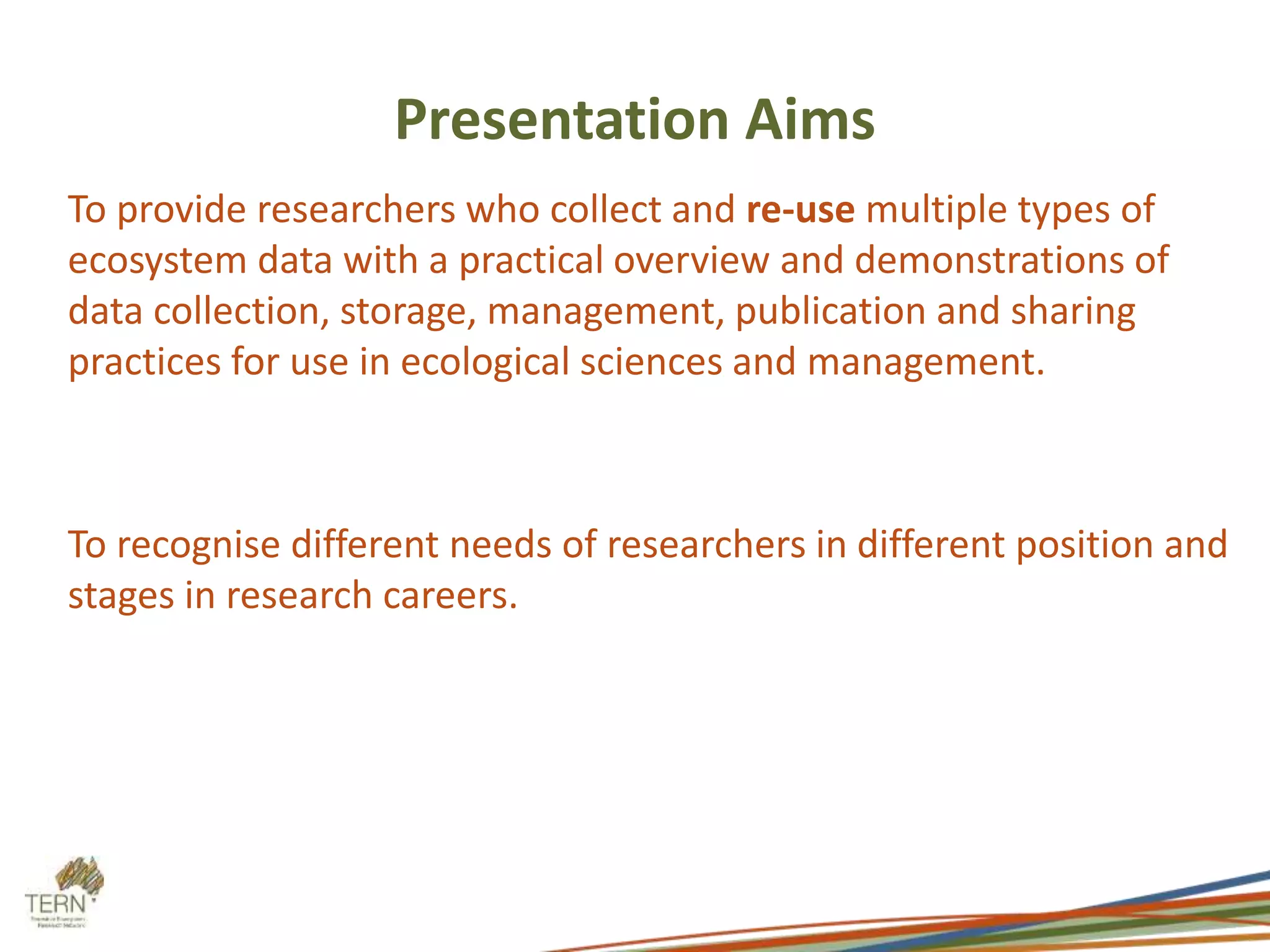 Presentation Aims 
To provide researchers who collect and re-use multiple types of 
ecosystem data with a practical overview and demonstrations of 
data collection, storage, management, publication and sharing 
practices for use in ecological sciences and management. 
To recognise different needs of researchers in different position and 
stages in research careers. 
 