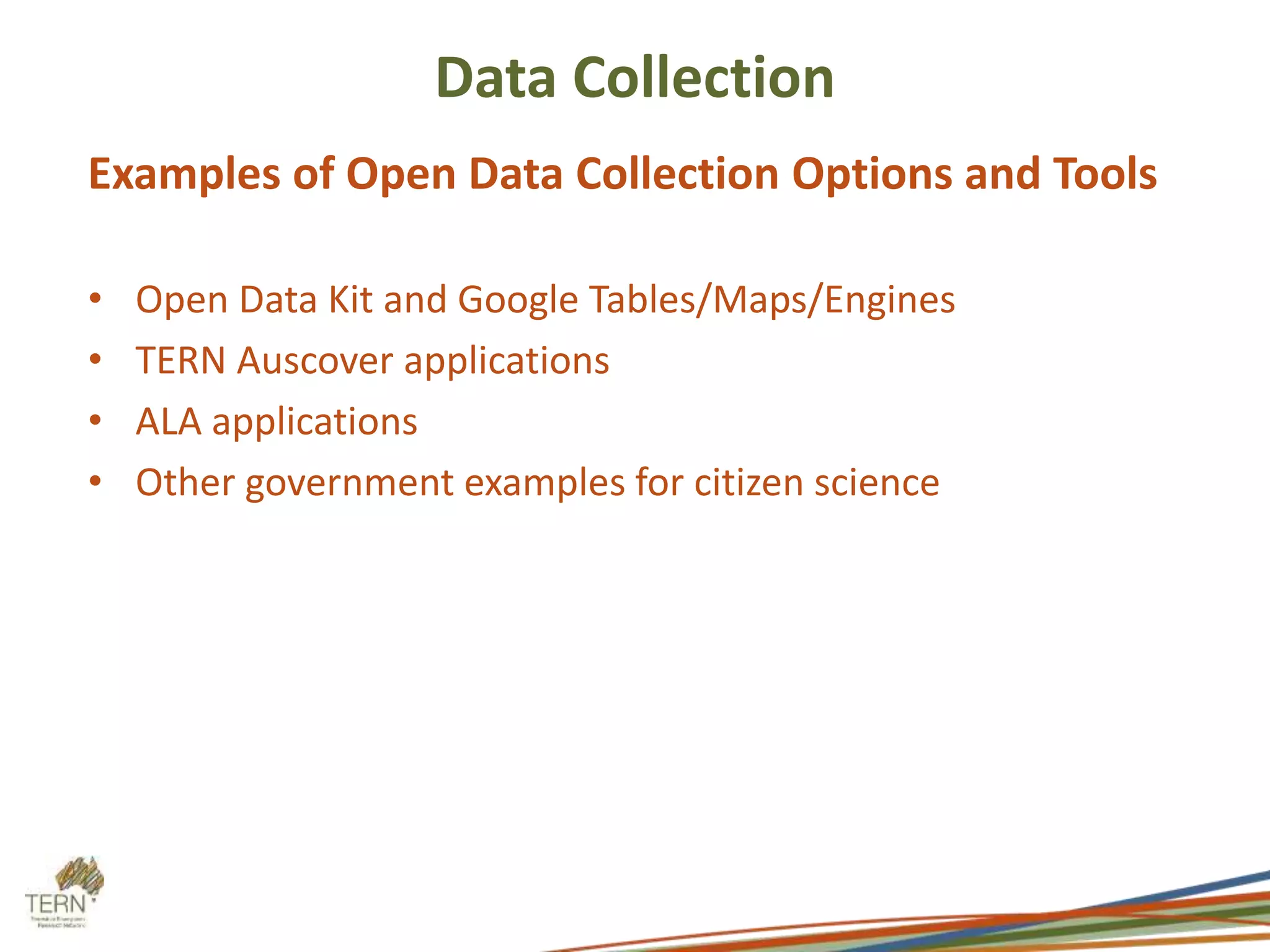 Data Collection 
Examples of Open Data Collection Options and Tools 
• Open Data Kit and Google Tables/Maps/Engines 
• TERN Auscover applications 
• ALA applications 
• Other government examples for citizen science 
 