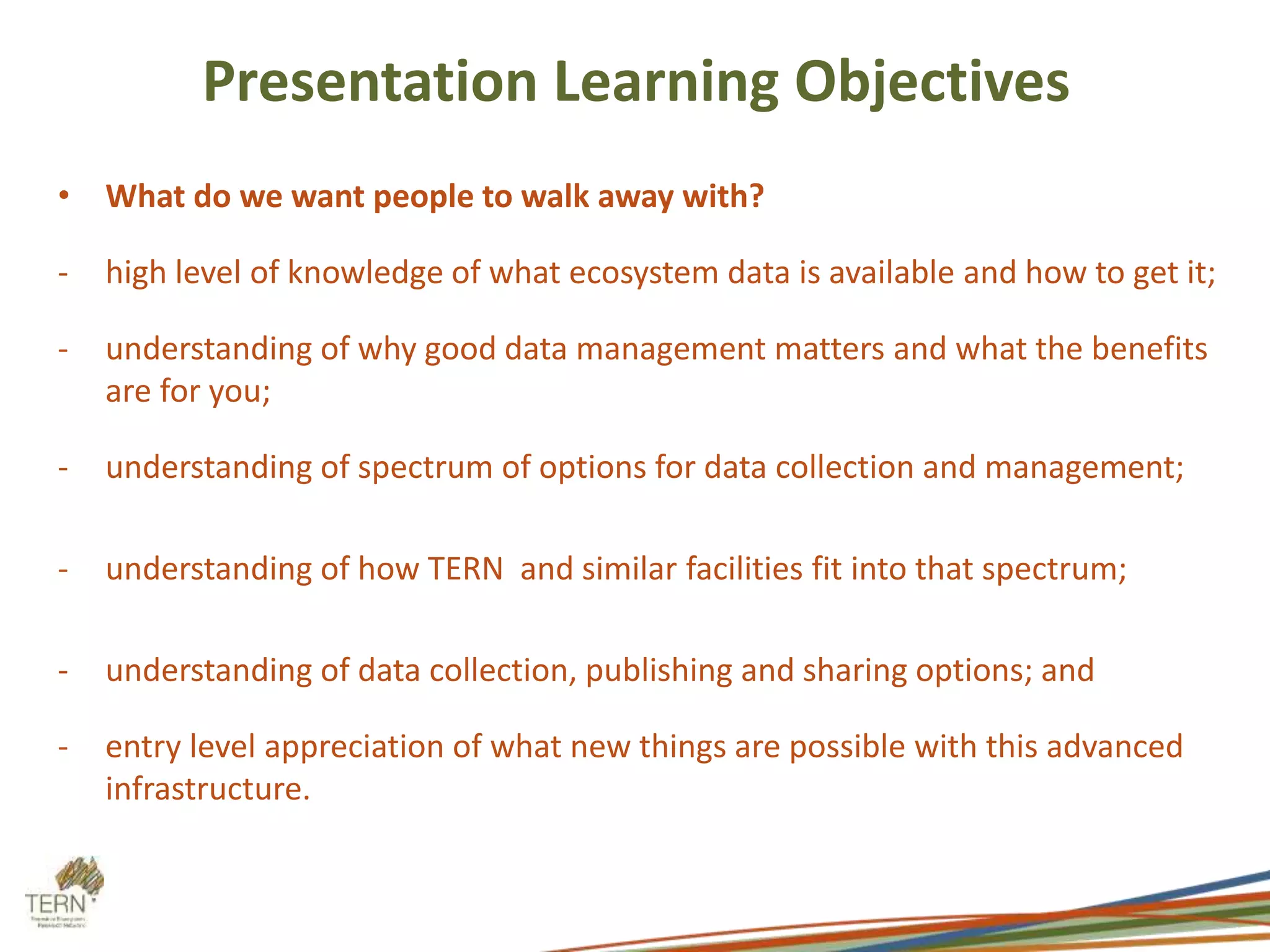 Presentation Learning Objectives 
• What do we want people to walk away with? 
- high level of knowledge of what ecosystem data is available and how to get it; 
- understanding of why good data management matters and what the benefits 
are for you; 
- understanding of spectrum of options for data collection and management; 
- understanding of how TERN and similar facilities fit into that spectrum; 
- understanding of data collection, publishing and sharing options; and 
- entry level appreciation of what new things are possible with this advanced 
infrastructure. 
 