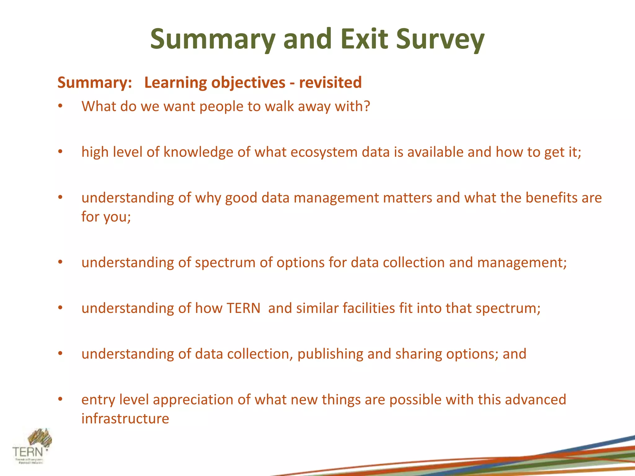 Summary and Exit Survey 
Summary: Learning objectives - revisited 
• What do we want people to walk away with? 
• high level of knowledge of what ecosystem data is available and how to get it; 
• understanding of why good data management matters and what the benefits are 
for you; 
• understanding of spectrum of options for data collection and management; 
• understanding of how TERN and similar facilities fit into that spectrum; 
• understanding of data collection, publishing and sharing options; and 
• entry level appreciation of what new things are possible with this advanced 
infrastructure 
 