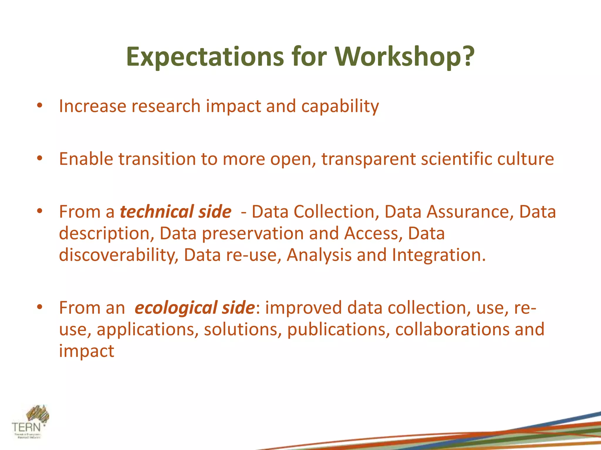 Expectations for Workshop? 
• Increase research impact and capability 
• Enable transition to more open, transparent scientific culture 
• From a technical side - Data Collection, Data Assurance, Data 
description, Data preservation and Access, Data 
discoverability, Data re-use, Analysis and Integration. 
• From an ecological side: improved data collection, use, re-use, 
applications, solutions, publications, collaborations and 
impact 
 