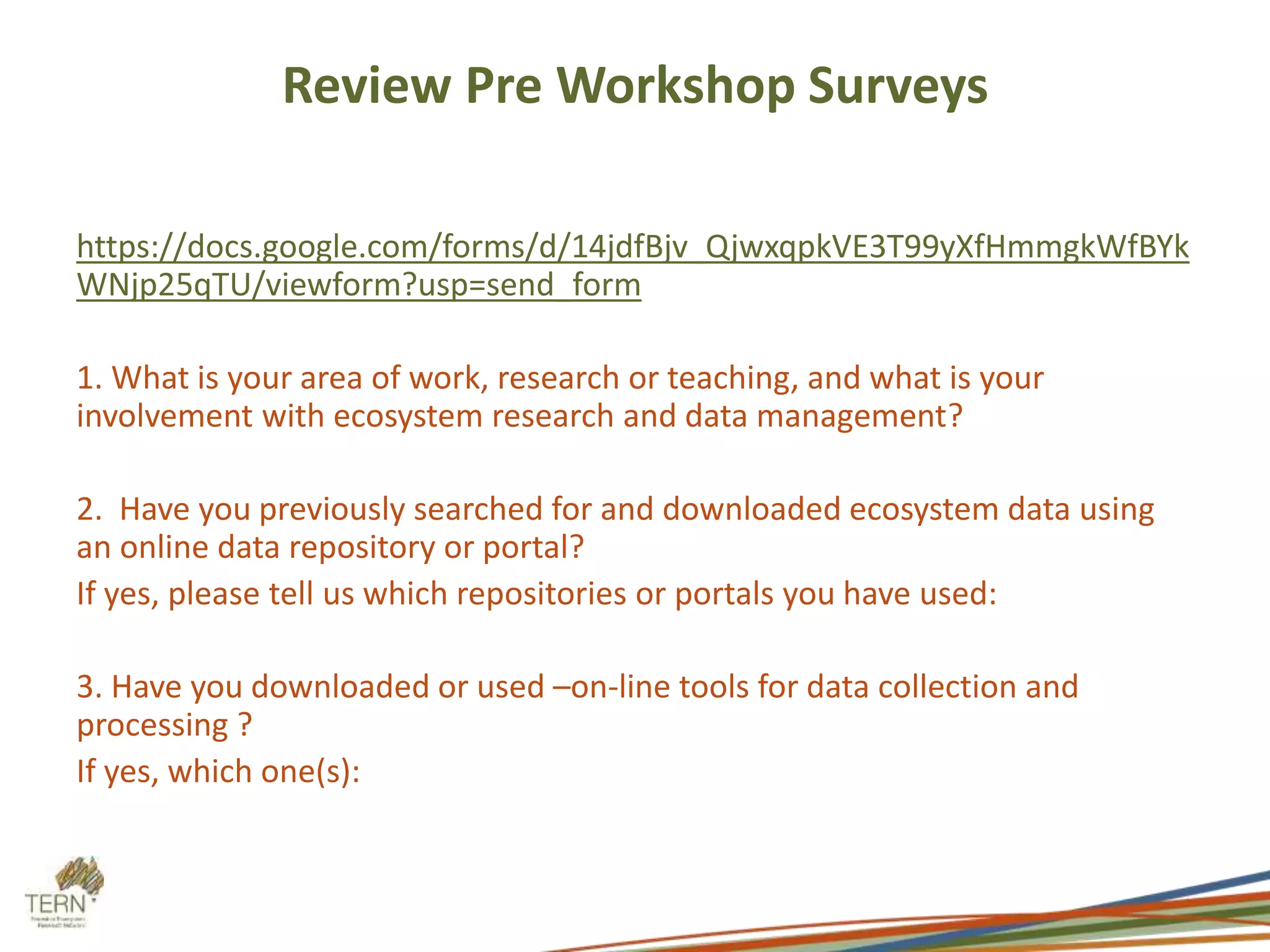Review Pre Workshop Surveys 
https://docs.google.com/forms/d/14jdfBjv_QjwxqpkVE3T99yXfHmmgkWfBYk 
WNjp25qTU/viewform?usp=send_form 
1. What is your area of work, research or teaching, and what is your 
involvement with ecosystem research and data management? 
2. Have you previously searched for and downloaded ecosystem data using 
an online data repository or portal? 
If yes, please tell us which repositories or portals you have used: 
3. Have you downloaded or used –on-line tools for data collection and 
processing ? 
If yes, which one(s): 
 