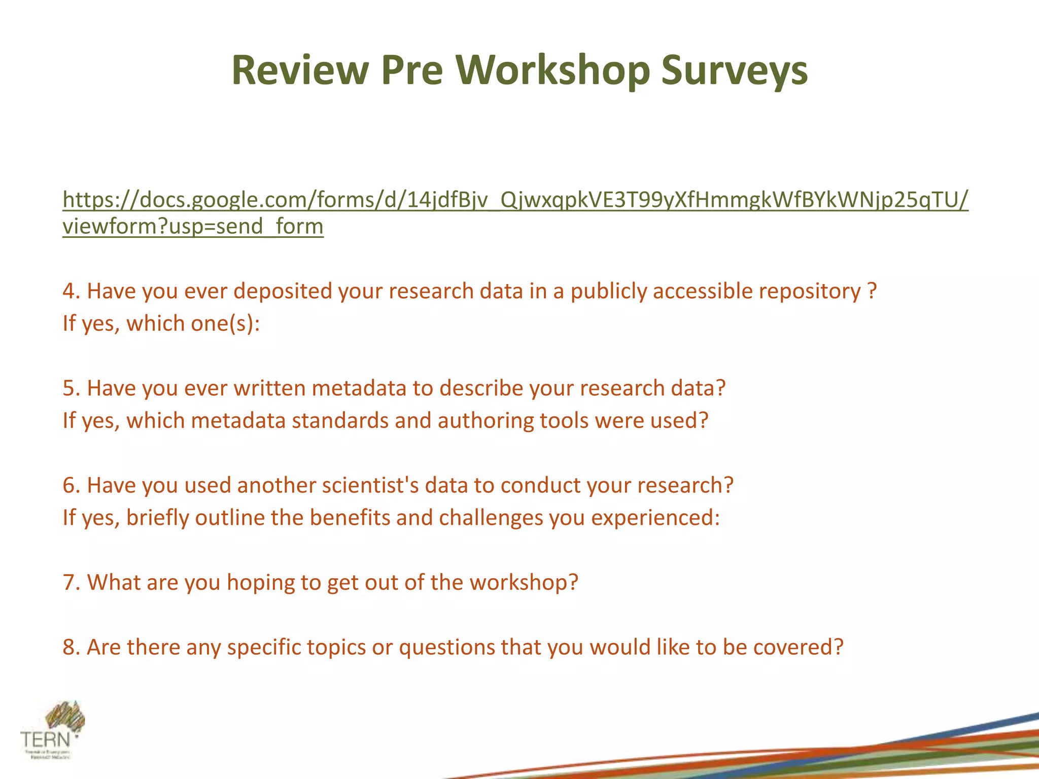 Review Pre Workshop Surveys 
https://docs.google.com/forms/d/14jdfBjv_QjwxqpkVE3T99yXfHmmgkWfBYkWNjp25qTU/ 
viewform?usp=send_form 
4. Have you ever deposited your research data in a publicly accessible repository ? 
If yes, which one(s): 
5. Have you ever written metadata to describe your research data? 
If yes, which metadata standards and authoring tools were used? 
6. Have you used another scientist's data to conduct your research? 
If yes, briefly outline the benefits and challenges you experienced: 
7. What are you hoping to get out of the workshop? 
8. Are there any specific topics or questions that you would like to be covered? 
 