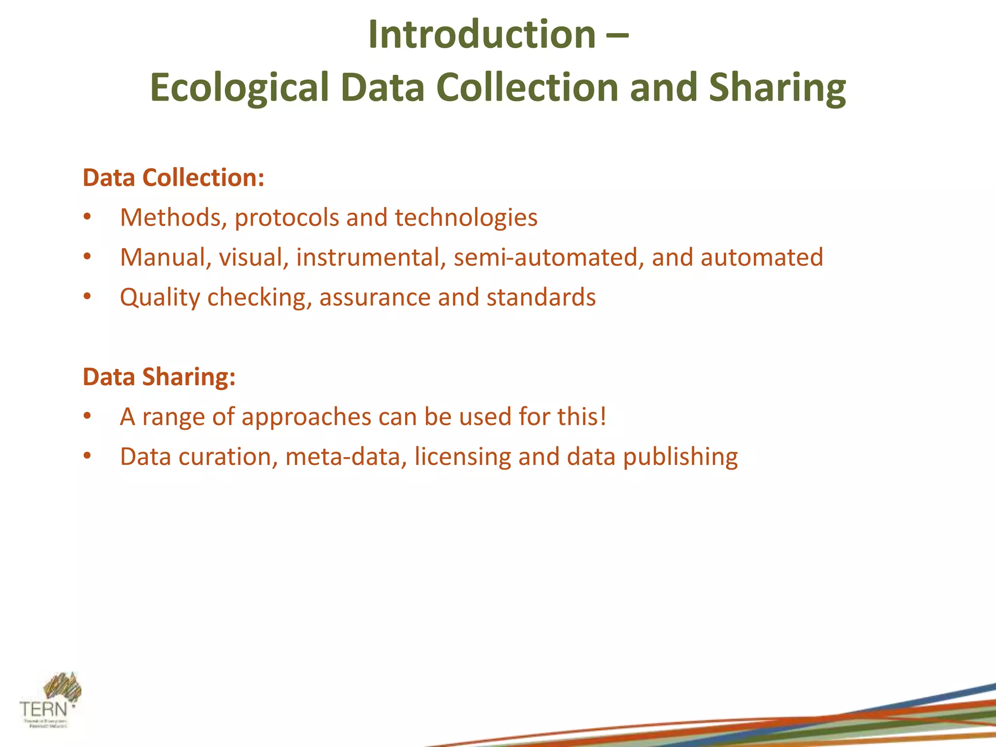 Introduction – 
Ecological Data Collection and Sharing 
Data Collection: 
• Methods, protocols and technologies 
• Manual, visual, instrumental, semi-automated, and automated 
• Quality checking, assurance and standards 
Data Sharing: 
• A range of approaches can be used for this! 
• Data curation, meta-data, licensing and data publishing 
 