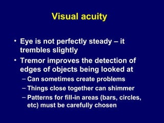 Visual acuity
• Eye is not perfectly steady – it
trembles slightly
• Tremor improves the detection of
edges of objects being looked at
– Can sometimes create problems
– Things close together can shimmer
– Patterns for fill-in areas (bars, circles,
etc) must be carefully chosen
 