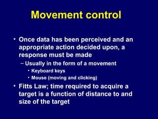 Movement control
• Once data has been perceived and an
appropriate action decided upon, a
response must be made
– Usually in the form of a movement
• Keyboard keys
• Mouse (moving and clicking)
• Fitts Law; time required to acquire a
target is a function of distance to and
size of the target
 