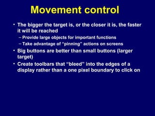 Movement control
• The bigger the target is, or the closer it is, the faster
it will be reached
– Provide large objects for important functions
– Take advantage of “pinning” actions on screens
• Big buttons are better than small buttons (larger
target)
• Create toolbars that “bleed” into the edges of a
display rather than a one pixel boundary to click on
 