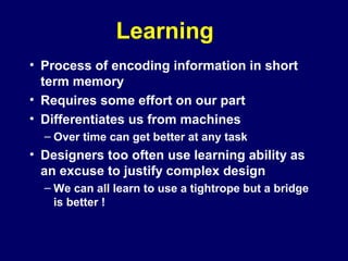 Learning
• Process of encoding information in short
term memory
• Requires some effort on our part
• Differentiates us from machines
– Over time can get better at any task
• Designers too often use learning ability as
an excuse to justify complex design
– We can all learn to use a tightrope but a bridge
is better !
 