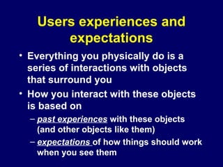 Users experiences and
expectations
• Everything you physically do is a
series of interactions with objects
that surround you
• How you interact with these objects
is based on
– past experiences with these objects
(and other objects like them)
– expectations of how things should work
when you see them
 