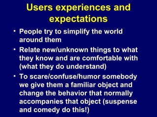 Users experiences and
expectations
• People try to simplify the world
around them
• Relate new/unknown things to what
they know and are comfortable with
(what they do understand)
• To scare/confuse/humor somebody
we give them a familiar object and
change the behavior that normally
accompanies that object (suspense
and comedy do this!)
 