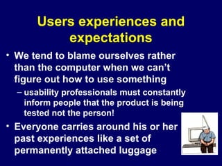 Users experiences and
expectations
• We tend to blame ourselves rather
than the computer when we can’t
figure out how to use something
– usability professionals must constantly
inform people that the product is being
tested not the person!
• Everyone carries around his or her
past experiences like a set of
permanently attached luggage
 