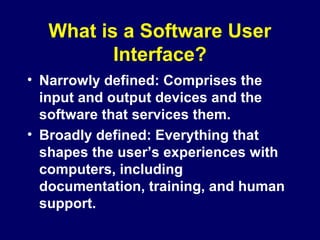 What is a Software User
Interface?
• Narrowly defined: Comprises the
input and output devices and the
software that services them.
• Broadly defined: Everything that
shapes the user’s experiences with
computers, including
documentation, training, and human
support.
 