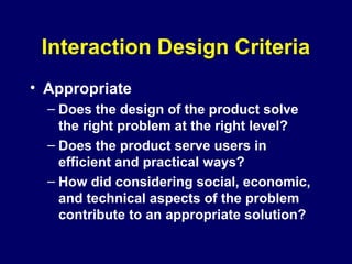 Interaction Design Criteria
• Appropriate
– Does the design of the product solve
the right problem at the right level?
– Does the product serve users in
efficient and practical ways?
– How did considering social, economic,
and technical aspects of the problem
contribute to an appropriate solution?
 
