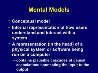 Mental Models
• Conceptual model
• Internal representation of how users
understand and interact with a
system
• A representation (in the head) of a
physical system or software being
run on a computer
– contains plausible cascades of causal
associations connecting the input to the
output
 