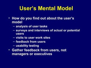 User’s Mental Model
• How do you find out about the user’s
model
– analysis of user tasks
– surveys and interviews of actual or potential
users
– visits to user work sites
– feedback from users
– usability testing
• Gather feedback from users, not
managers or executives
 