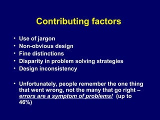 Contributing factors
• Use of jargon
• Non-obvious design
• Fine distinctions
• Disparity in problem solving strategies
• Design inconsistency
• Unfortunately, people remember the one thing
that went wrong, not the many that go right –
errors are a symptom of problems! (up to
46%)
 