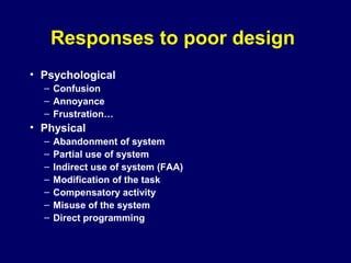 Responses to poor design
• Psychological
– Confusion
– Annoyance
– Frustration…
• Physical
– Abandonment of system
– Partial use of system
– Indirect use of system (FAA)
– Modification of the task
– Compensatory activity
– Misuse of the system
– Direct programming
 