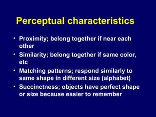 Perceptual characteristics
• Proximity; belong together if near each
other
• Similarity; belong together if same color,
etc
• Matching patterns; respond similarly to
same shape in different size (alphabet)
• Succinctness; objects have perfect shape
or size because easier to remember
 