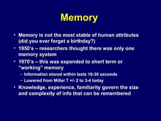Memory
• Memory is not the most stable of human attributes
(did you ever forget a birthday?)
• 1950’s – researchers thought there was only one
memory system
• 1970’s – this was expanded to short term or
“working” memory
– Information stored within lasts 10-30 seconds
– Lowered from Miller 7 +/- 2 to 3-4 today
• Knowledge, experience, familiarity govern the size
and complexity of info that can be remembered
 
