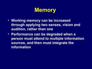 Memory
• Working memory can be increased
through applying two senses, vision and
audition, rather than one
• Performance can be degraded when a
person must attend to multiple information
sources, and then must integrate the
information
 