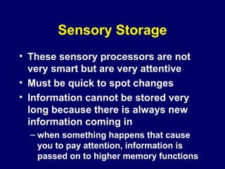 Sensory Storage
• These sensory processors are not
very smart but are very attentive
• Must be quick to spot changes
• Information cannot be stored very
long because there is always new
information coming in
– when something happens that cause
you to pay attention, information is
passed on to higher memory functions
 