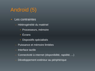 • Les contraintes
– Hétérogénéité du matériel
• Processeurs, mémoire
• Écrans
• Dispositifs spécialisés
– Puissance et mémoire limitées
– Interface tactile
– Connectivité à internet (disponibilité, rapidité, ...)
– Développement extérieur au périphérique
Android (5)
 