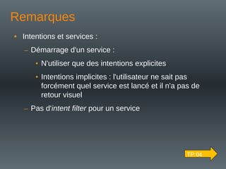 Remarques
• Intentions et services :
– Démarrage d'un service :
• N'utiliser que des intentions explicites
• Intentions implicites : l'utilisateur ne sait pas
forcément quel service est lancé et il n'a pas de
retour visuel
– Pas d'intent filter pour un service
TP 04
 