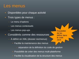 Les menus
• Disponibles pour chaque activité
• Trois types de menus :
– Le menu d'options
– Les menus contextuels
– Les menus pop-ups
• Considérés comme des ressources
– À définir en XML (dossier res/menus)
• Facilite la maintenance des menus
– séparation de la définition du code de gestion
• Possibilité de créer des menus multi-plateforme
• Facilite la visualisation de la structure des menus
Possibilité
de les
définir dans
le code
Java
 