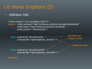Le menu d'options (2)
• Définition XML
<?xml version="1.0" encoding="utf-8"?>
<menu xmlns:android="http://schemas.android.com/apk/res/android"
xmlns:tools="http://schemas.android.com/tools"
tools:context=".MainActivity">
<item android:id="@+id/choix01"
android:title="@string/texte_choix01" />
...
<item android:id="@+id/choixNN"
android:title="@string/texte_choixNN" />
</menu>
Libellé du choix
Identifiant de
chaque entrée
 