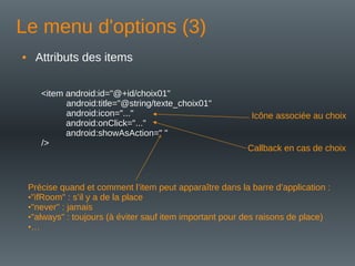 Le menu d'options (3)
• Attributs des items
<item android:id="@+id/choix01"
android:title="@string/texte_choix01"
android:icon="..."
android:onClick="..."
android:showAsAction=" "
/>
Callback en cas de choix
Icône associée au choix
Précise quand et comment l’item peut apparaître dans la barre d’application :
•"ifRoom" : s’il y a de la place
•"never" : jamais
•"always" : toujours (à éviter sauf item important pour des raisons de place)
•…
 