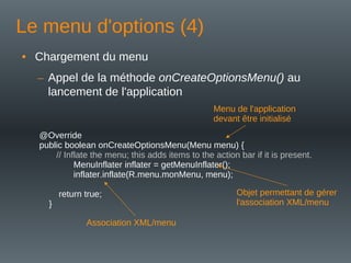 Le menu d'options (4)
• Chargement du menu
– Appel de la méthode onCreateOptionsMenu() au
lancement de l'application
@Override
public boolean onCreateOptionsMenu(Menu menu) {
// Inflate the menu; this adds items to the action bar if it is present.
MenuInflater inflater = getMenuInflater();
inflater.inflate(R.menu.monMenu, menu);
return true;
}
Menu de l'application
devant être initialisé
Objet permettant de gérer
l'association XML/menu
Association XML/menu
 