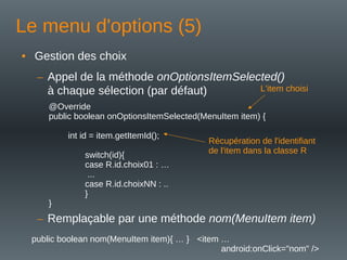 Le menu d'options (5)
• Gestion des choix
– Appel de la méthode onOptionsItemSelected()
à chaque sélection (par défaut)
@Override
public boolean onOptionsItemSelected(MenuItem item) {
int id = item.getItemId();
switch(id){
case R.id.choix01 : …
...
case R.id.choixNN : ..
}
}
L'item choisi
Récupération de l'identifiant
de l'item dans la classe R
– Remplaçable par une méthode nom(MenuItem item)
public boolean nom(MenuItem item){ … } <item …
android:onClick="nom" />
 