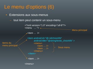Le menu d'options (6)
• Extensions aux sous-menus
– tout item peut contenir un sous-menu
<?xml version="1.0" encoding="utf-8"?>
<menu … ">
<item … />
<item android:id="@+id/choixNN"
android:title="@string/texte_choixNN" >
<menu>
<item … />
<item … />
</menu>
</item>
<item … />
</menu>
Menu principal
Sous menu
Items du
menu principal
 
