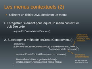 Les menus contextuels (2)
• Utilisent un fichier XML décrivant un menu
registerForContextMenu(View view)
1. Enregistrer l’élément pour lequel un menu contextuel
doit être créé
2. Surcharger la méthode onCreateContextMenu()
@Override
public void onCreateContextMenu(ContextMenu menu, View v,
ContextMenuInfo menuInfo) {
super.onCreateContextMenu(menu, v, menuInfo);
MenuInflater inflater = getMenuInflater();
inflater.inflate(R.menu.context_menu, menu);
}
Informations
complémentaires
Ex. item d’une liste
ayant activé le menu
Nécessaire si
plusieurs View
utilisent un menu
contextuel …
 