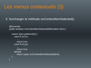 Les menus contextuels (3)
3. Surcharger la méthode onContextItemSelected()
@Override
public boolean onContextItemSelected(MenuItem item) {
switch (item.getItemId()) {
case R.id.xxx:
…
return true;
case R.id.yyy:
…
return true;
default:
return super.onContextItemSelected(item);
}
}
 