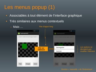 Les menus popup (1)
• Associables à tout élément de l’interface graphique
• Très similaires aux menus contextuels
– Mais …
Clic sur
l’élément
Sauvegarder
Imprimer
Pas d’appui long
Les options ne
devraient pas
modifier l’élément
Gestion « manuelle » de l’événement …
 