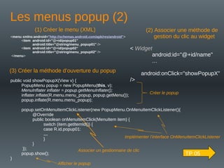 Associer un gestionnaire de clic
Les menus popup (2)
< Widget
android:id="@+id/name"
…
android:onClick="showPopupX"
/>
public void showPopupX(View v) {
PopupMenu popup = new PopupMenu(this, v);
MenuInflater inflater = popup.getMenuInflater();
inflater.inflate(R.menu.menu_popup, popup.getMenu());
popup.inflate(R.menu.menu_popup);
popup.setOnMenuItemClickListener(new PopupMenu.OnMenuItemClickListener(){
@Override
public boolean onMenuItemClick(MenuItem item) {
switch (item.getItemId()) {
case R.id.popup01:
…
}
}
});
popup.show();
}
<menu xmlns:android="http://schemas.android.com/apk/res/android">
<item android:id="@+id/popup01"
android:title="@string/menu_popup01" />
<item android:id="@+id/popup02“
android:title="@string/menu_popup02" />
</menu>
(1) Créer le menu (XML) (2) Associer une méthode de
gestion du clic au widget
(3) Créer la méthode d’ouverture du popup
Créer le popup
Implémenter l’interface OnMenuItemClickListener
Afficher le popup
TP 05
 