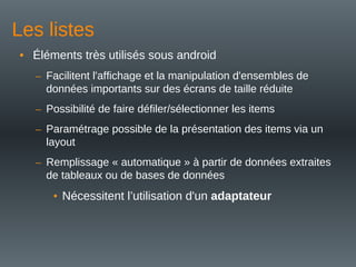Les listes
• Éléments très utilisés sous android
– Facilitent l'affichage et la manipulation d'ensembles de
données importants sur des écrans de taille réduite
– Possibilité de faire défiler/sélectionner les items
– Paramétrage possible de la présentation des items via un
layout
– Remplissage « automatique » à partir de données extraites
de tableaux ou de bases de données
• Nécessitent l’utilisation d'un adaptateur
 