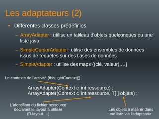 Les adaptateurs (2)
• Différentes classes prédéfinies
– ArrayAdapter : utilise un tableau d'objets quelconques ou une
liste java
– SimpleCursorAdapter : utilise des ensembles de données
issus de requêtes sur des bases de données
– SimpleAdapter : utilise des maps {(clé, valeur),…}
ArrayAdapter(Context c, int ressource) ;
ArrayAdapter(Context c, int ressource, T[ ] objets) ;
Le contexte de l'activité (this, getContext())
L'identifiant du fichier ressource
décrivant le layout à utiliser
(R.layout….)
Les objets à insérer dans
une liste via l'adaptateur
 