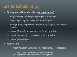 Les adaptateurs (3)
• Quelques méthodes utiles (ArrayAdapter)
– int getCount() : nb d'objets gérés par l'adaptateur
– add(T objet) : ajoute l'objet à la fin de la liste
– insert(T objet, int position) : insertion de l'objet à une position
donnée
– remove(T objet) : suppression de l'objet de la liste
– clear() : suppression de tous les objets de la liste
– getItem(int position)
• Remarque :
ArrayAdapter(Context c, int ressource, T[ ] objets) ;
Les objets insérés deviennent "immutable"
impossible d'en ajouter ou d'en supprimer ...
 