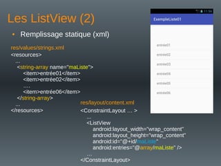 Les ListView (2)
• Remplissage statique (xml)
<ConstraintLayout … >
...
<ListView
android:layout_width="wrap_content"
android:layout_height="wrap_content"
android:id="@+id/maListe"
android:entries="@array/maListe" />
…
</ConstraintLayout>
<resources>
...
<string-array name="maListe">
<item>entrée01</item>
<item>entrée02</item>
….
<item>entrée06</item>
</string-array>
...
</resources>
res/values/strings.xml
res/layout/content.xml
 