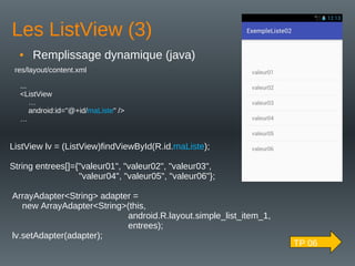 Les ListView (3)
• Remplissage dynamique (java)
...
<ListView
…
android:id="@+id/maListe" />
…
res/layout/content.xml
ListView lv = (ListView)findViewById(R.id.maListe);
String entrees[]={"valeur01", "valeur02", "valeur03",
"valeur04", "valeur05", "valeur06"};
ArrayAdapter<String> adapter =
new ArrayAdapter<String>(this,
android.R.layout.simple_list_item_1,
entrees);
lv.setAdapter(adapter);
TP 06
 