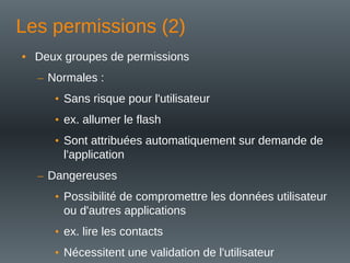 Les permissions (2)
• Deux groupes de permissions
– Normales :
• Sans risque pour l'utilisateur
• ex. allumer le flash
• Sont attribuées automatiquement sur demande de
l'application
– Dangereuses
• Possibilité de compromettre les données utilisateur
ou d'autres applications
• ex. lire les contacts
• Nécessitent une validation de l'utilisateur
 