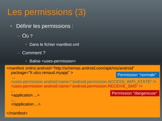 Les permissions (3)
• Définir les permissions :
– Où ?
• Dans le fichier manifest.xml
– Comment ?
• Balise <uses-permission>
<manifest xmlns:android="http://schemas.android.com/apk/res/android"
package="fr.ulco.renaud.myapp" >
...
<uses-permission android:name="android.permission.ACCESS_WIFI_STATE" />
<uses-permission android:name="android.permission.RECEIVE_SMS" />
...
<application ...>
…
</application ...>
</manifest>
Permission "normale"
Permission "dangereuse"
 