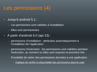 Les permissions (4)
• Jusqu'à android 5.1 :
– Les permissions sont validées à l'installation
– Elles sont permanentes
• À partir d'android 6.0 (api 23) :
– permissions d’installation : attribuées automatiquement à
l’installation de l’application
– permissions d’exécution : les permissions sont validées pendant
l'exécution, au moment où elles sont requises la première fois
– Possibilité de retirer des permissions données à une application
• Implique de vérifier la disponibilité des permissions dans le code
 