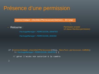 Présence d’une permission
if (ContextCompat.checkSelfPermission(this, Manifest.permission.CAMERA)
!= PackageManager.PERMISSION_GRANTED) {
// gérer l'accès non autorisé à la caméra
}
ContextCompat.checkSelfPermission(Context, String)
– Retourne :
PackageManager.PERMISSION_GRANTED
PackageManager.PERMISSION_DENIED
Permission à tester
(cf classe Manifest.permission)
 