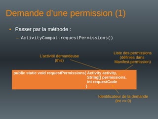 Demande d’une permission (1)
• Passer par la méthode :
– ActivityCompat.requestPermissions()
public static void requestPermissions( Activity activity,
String[] permissions,
int requestCode
)
L'activité demandeuse
(this)
Liste des permissions
(définies dans
Manifest.permission)
Identificateur de la demande
(int >= 0)
 