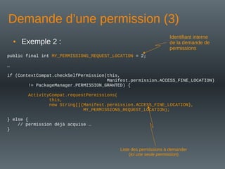 Demande d’une permission (3)
public final int MY_PERMISSIONS_REQUEST_LOCATION = 2;
…
if (ContextCompat.checkSelfPermission(this,
Manifest.permission.ACCESS_FINE_LOCATION)
!= PackageManager.PERMISSION_GRANTED) {
ActivityCompat.requestPermissions(
this,
new String[]{Manifest.permission.ACCESS_FINE_LOCATION},
MY_PERMISSIONS_REQUEST_LOCATION);
} else {
// permission déjà acquise …
}
Identifiant interne
de la demande de
permissions
Liste des permissions à demander
(ici une seule permission)
• Exemple 2 :
 